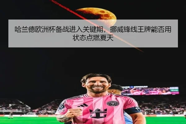 哈兰德欧洲杯备战进入关键期，挪威锋线王牌能否用状态点燃夏天